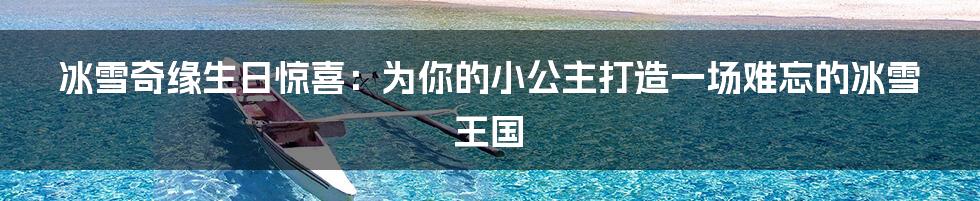 冰雪奇缘生日惊喜:为你的小公主打造一场难忘的冰雪王国