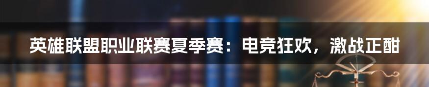 英雄联盟职业联赛夏季赛:电竞狂欢,激战正酣