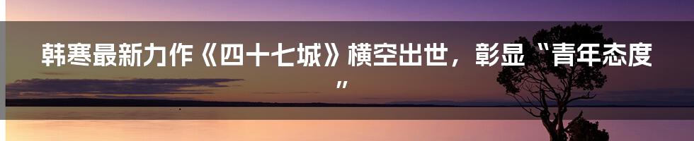 韩寒最新力作《四十七城》横空出世，彰显“青年态度”