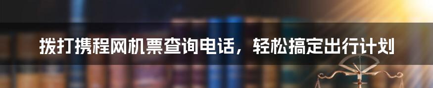 拨打携程网机票查询电话,轻松搞定出行计划