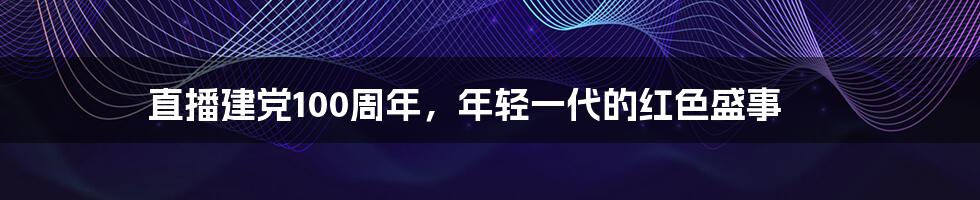 直播建党100周年,年轻一代的红色盛事