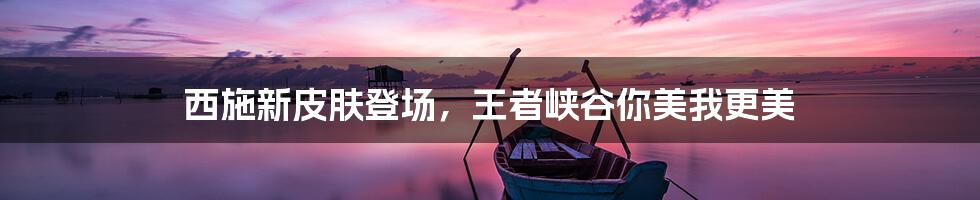 西施新皮肤登场,王者峡谷你美我更美