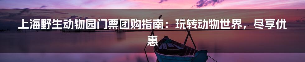 上海野生动物园门票团购指南：玩转动物世界，尽享优惠