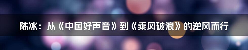 陈冰：从《中国好声音》到《乘风破浪》的逆风而行
