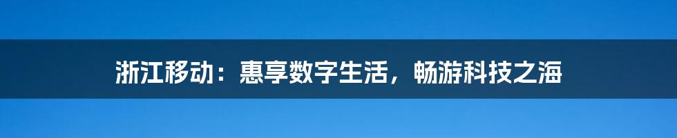 浙江移动：惠享数字生活，畅游科技之海
