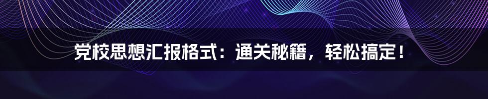 党校思想汇报格式：通关秘籍，轻松搞定！