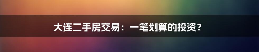 大连二手房交易：一笔划算的投资？