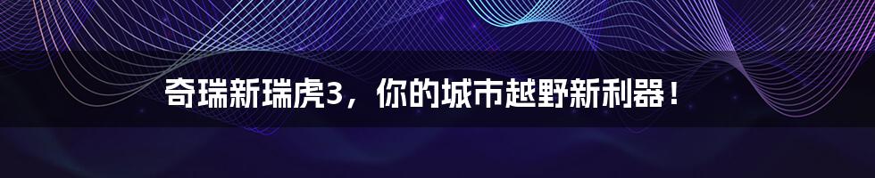 奇瑞新瑞虎3，你的城市越野新利器！