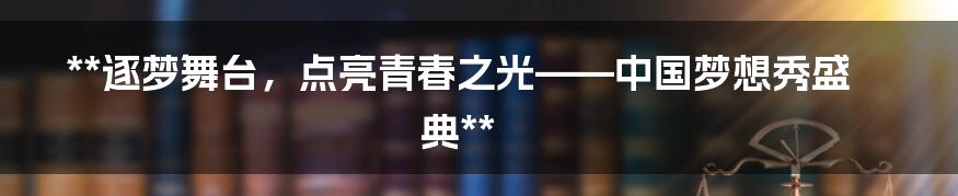 **逐梦舞台,点亮青春之光——中国梦想秀盛典**