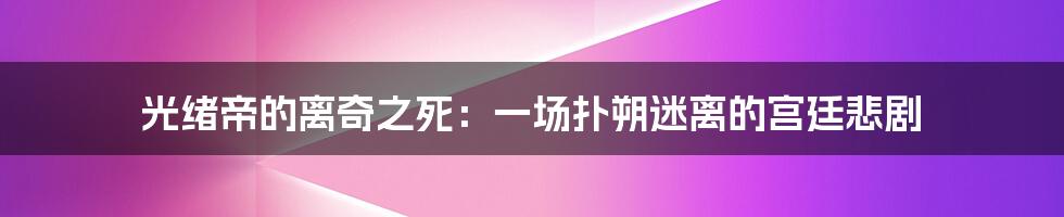 光绪帝的离奇之死:一场扑朔迷离的宫廷悲剧
