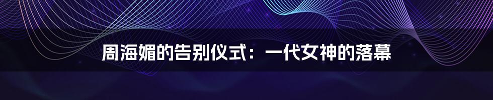 周海媚的告别仪式:一代女神的落幕