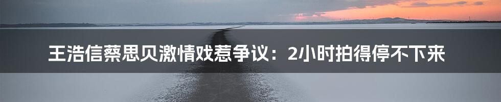 王浩信蔡思贝激情戏惹争议:2小时拍得停不下来