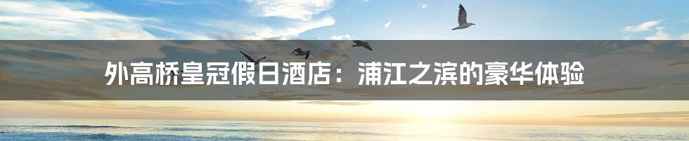 外高桥皇冠假日酒店：浦江之滨的豪华体验