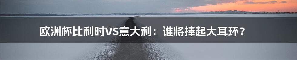 欧洲杯比利时VS意大利:谁将捧起大耳环?