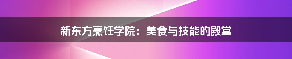 新东方烹饪学院：美食与技能的殿堂