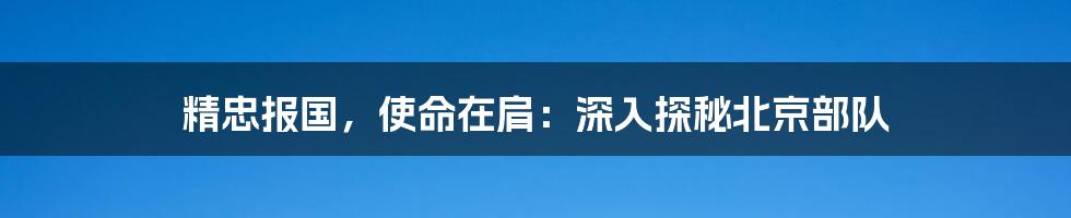 精忠报国，使命在肩：深入探秘北京部队