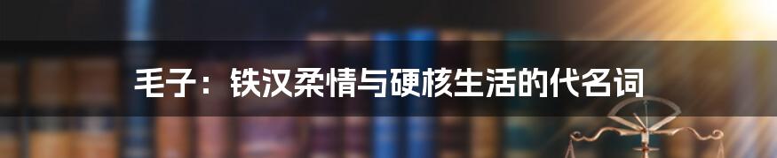 毛子:铁汉柔情与硬核生活的代名词