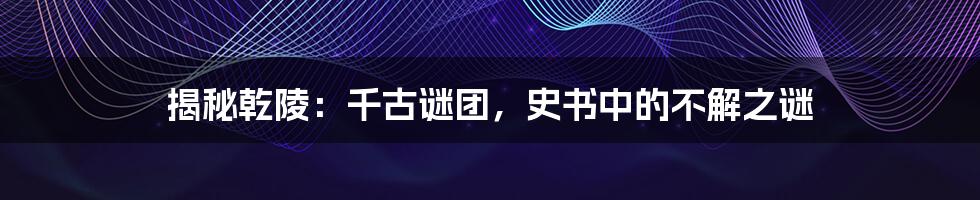 揭秘乾陵：千古谜团，史书中的不解之谜