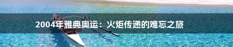 2004年雅典奥运：火炬传递的难忘之旅