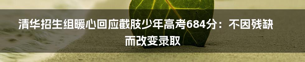 清华招生组暖心回应截肢少年高考684分:不因残缺而改变录取