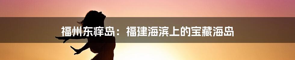 福州东痒岛:福建海滨上的宝藏海岛