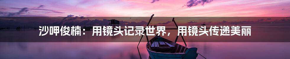 沙呷俊楠:用镜头记录世界,用镜头传递美丽