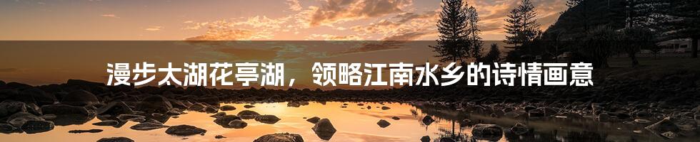 漫步太湖花亭湖,领略江南水乡的诗情画意