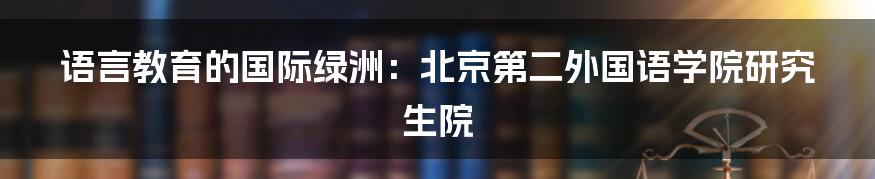 语言教育的国际绿洲:北京第二外国语学院研究生院