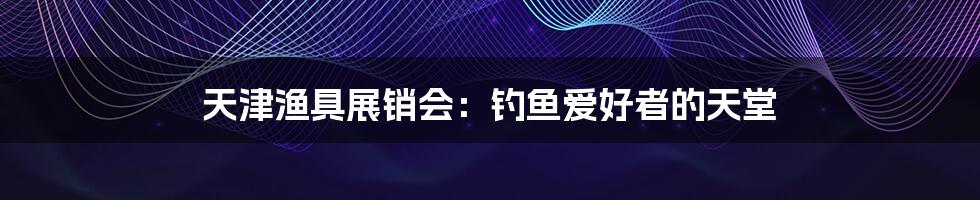 天津渔具展销会:钓鱼爱好者的天堂