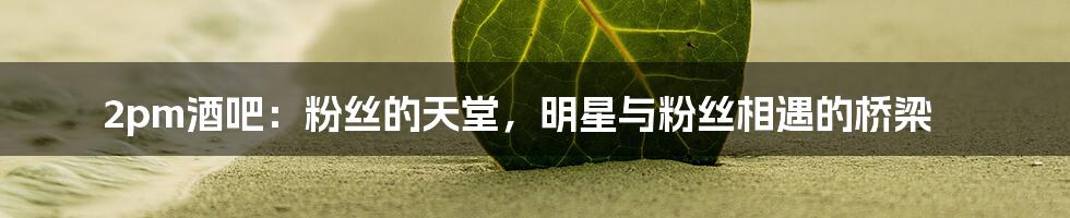 2pm酒吧:粉丝的天堂,明星与粉丝相遇的桥梁