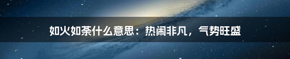 如火如荼什么意思:热闹非凡,气势旺盛