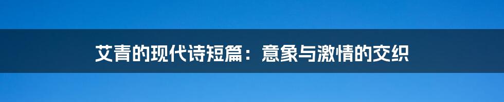 艾青的现代诗短篇:意象与激情的交织