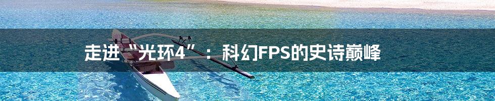 走进“光环4”：科幻FPS的史诗巅峰