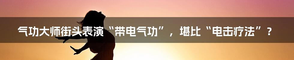 气功大师街头表演“带电气功”,堪比“电击疗法”?
