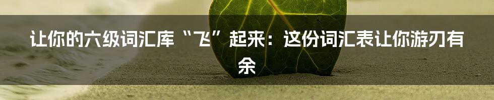 让你的六级词汇库“飞”起来:这份词汇表让你游刃有余