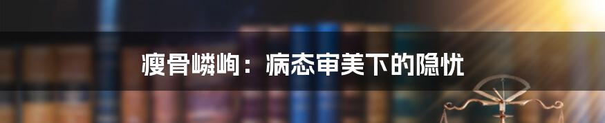 瘦骨嶙峋:病态审美下的隐忧
