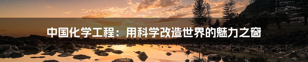 中国化学工程:用科学改造世界的魅力之窗