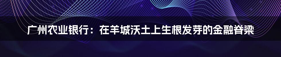 广州农业银行:在羊城沃土上生根发芽的金融脊梁