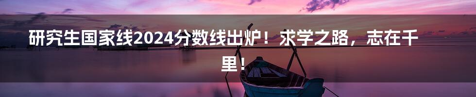 研究生国家线2024分数线出炉!求学之路,志在千里!