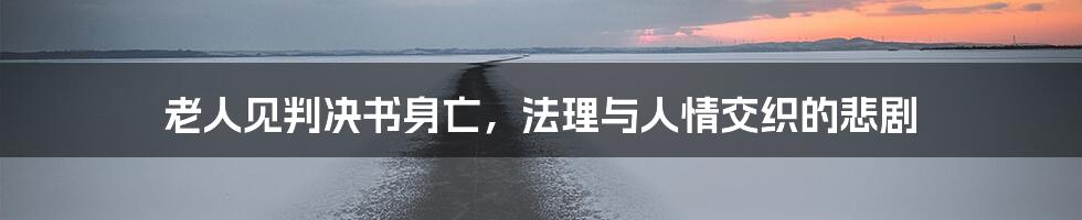老人见判决书身亡,法理与人情交织的悲剧