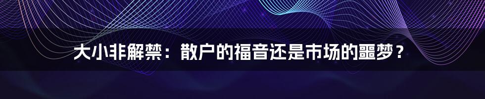 大小非解禁：散户的福音还是市场的噩梦？