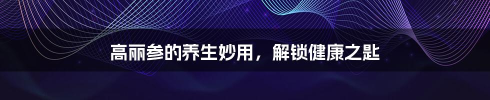 高丽参的养生妙用,解锁健康之匙