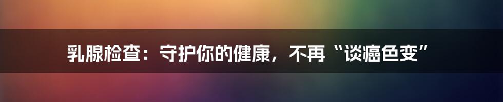乳腺检查:守护你的健康,不再“谈癌色变”