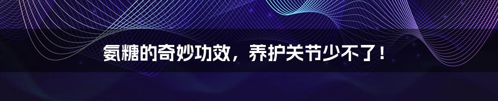 氨糖的奇妙功效,养护关节少不了!
