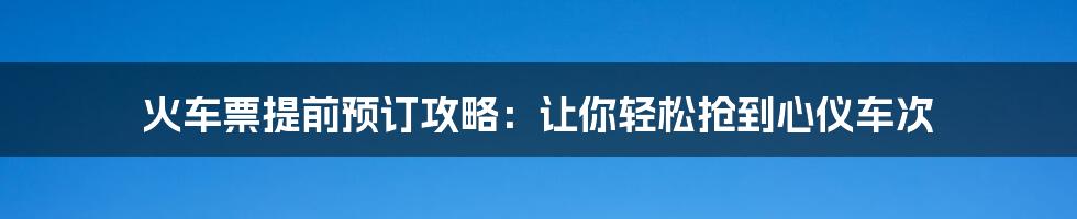 火车票提前预订攻略:让你轻松抢到心仪车次
