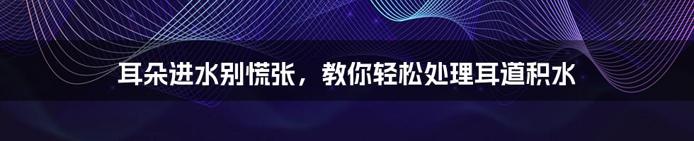 耳朵进水别慌张，教你轻松处理耳道积水
