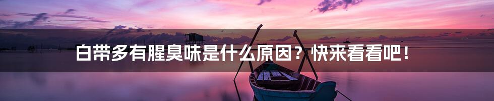 白带多有腥臭味是什么原因?快来看看吧!