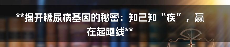 **揭开糖尿病基因的秘密:知己知“疾”,赢在起跑线**