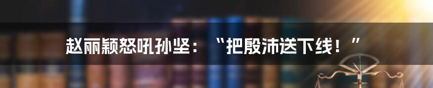 赵丽颖怒吼孙坚:“把殷沛送下线!”
