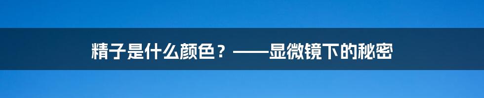 精子是什么颜色？——显微镜下的秘密